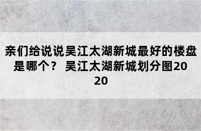 亲们给说说吴江太湖新城最好的楼盘是哪个？ 吴江太湖新城划分图2020